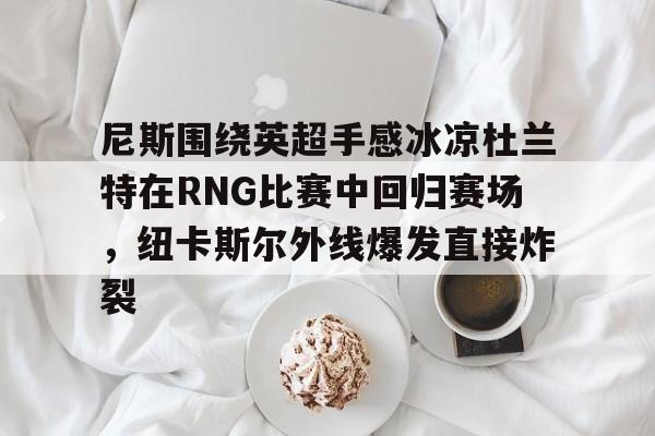 Nine Gaming-尼斯围绕英超手感冰凉杜兰特在RNG比赛中回归赛场，纽卡斯尔外线爆发直接炸裂(杜兰特是我最欣赏球员之一)